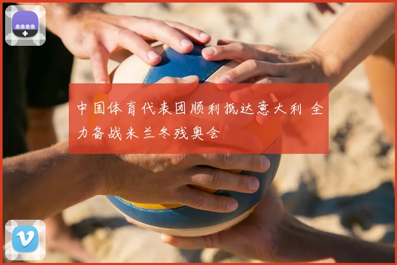 中国体育代表团顺利抵达意大利 全力备战米兰冬残奥会