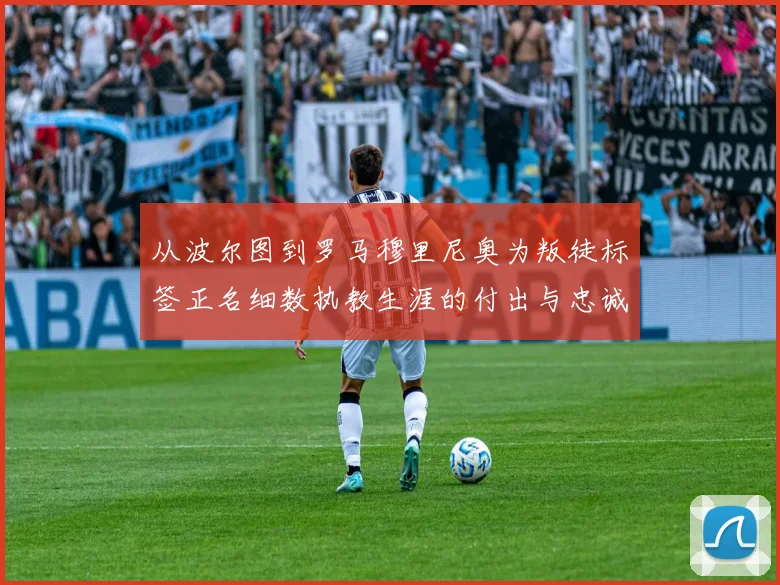 从波尔图到罗马穆里尼奥为叛徒标签正名细数执教生涯的付出与忠诚