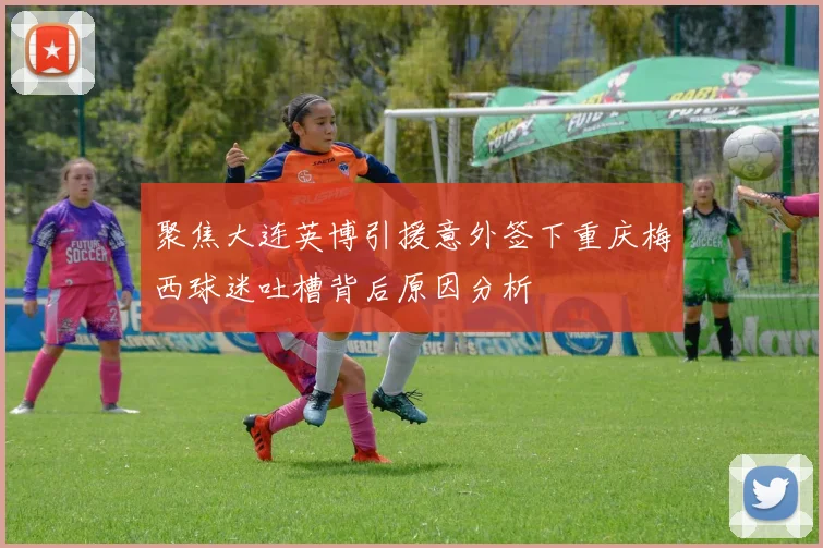 聚焦大连英博引援意外签下重庆梅西球迷吐槽背后原因分析