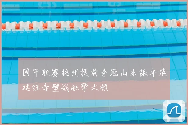 围甲联赛杭州提前夺冠山东银丰范廷钰赤壁战独擎大旗