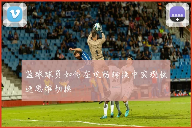 篮球球员如何在攻防转换中实现快速思维切换