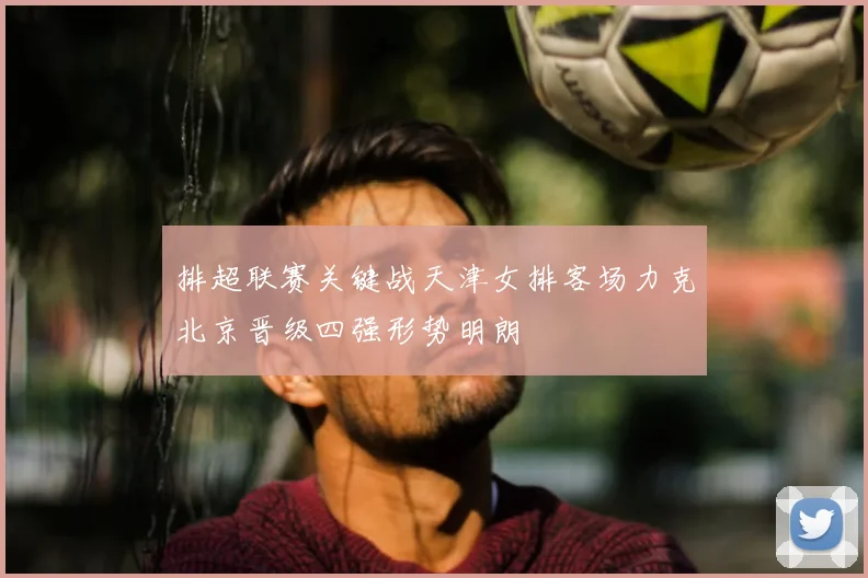 排超联赛关键战天津女排客场力克北京晋级四强形势明朗