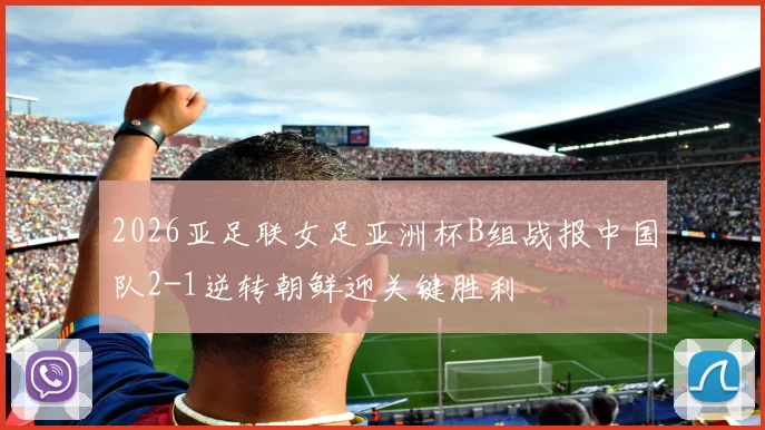 2026亚足联女足亚洲杯B组战报中国队2-1逆转朝鲜迎关键胜利
