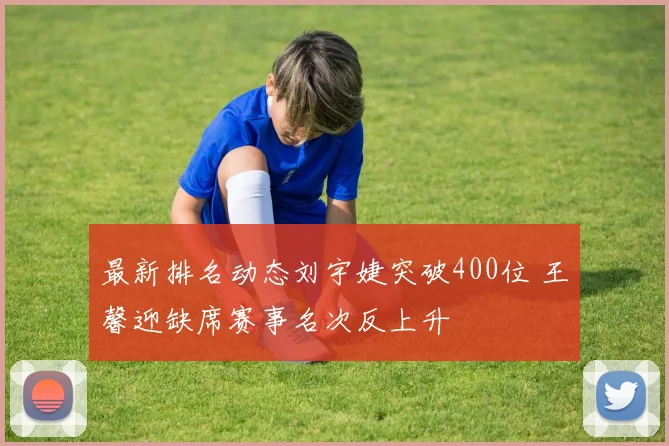 最新排名动态刘宇婕突破400位 王馨迎缺席赛事名次反上升